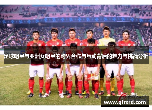 足球明星与亚洲女明星的跨界合作与互动背后的魅力与挑战分析