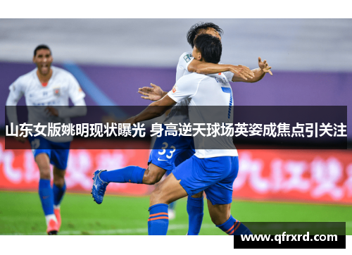 山东女版姚明现状曝光 身高逆天球场英姿成焦点引关注