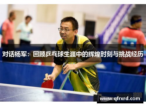 对话杨军：回顾乒乓球生涯中的辉煌时刻与挑战经历