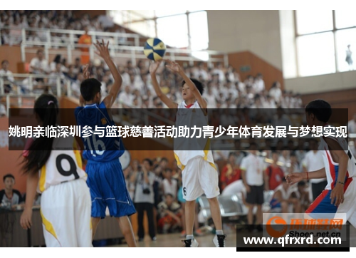 姚明亲临深圳参与篮球慈善活动助力青少年体育发展与梦想实现