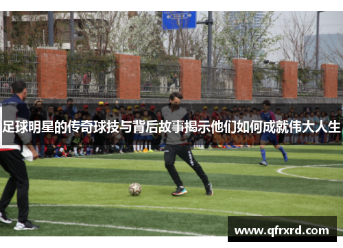足球明星的传奇球技与背后故事揭示他们如何成就伟大人生