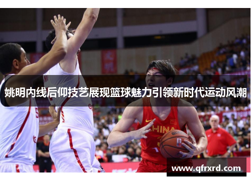 姚明内线后仰技艺展现篮球魅力引领新时代运动风潮