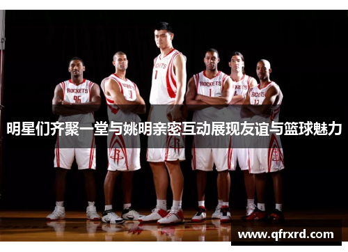 明星们齐聚一堂与姚明亲密互动展现友谊与篮球魅力