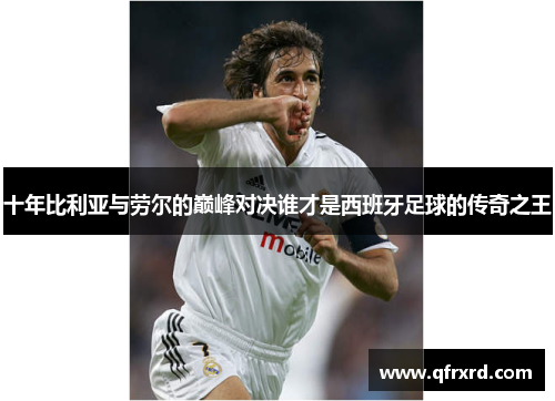 十年比利亚与劳尔的巅峰对决谁才是西班牙足球的传奇之王